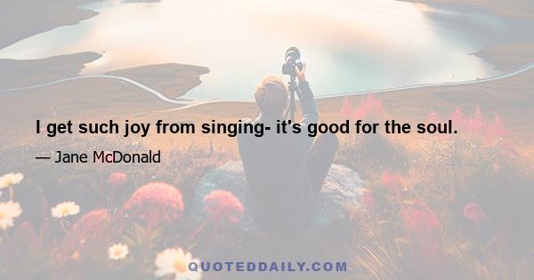 I get such joy from singing- it's good for the soul.