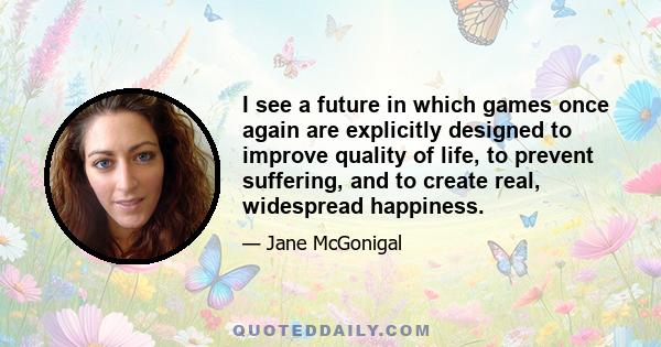 I see a future in which games once again are explicitly designed to improve quality of life, to prevent suffering, and to create real, widespread happiness.