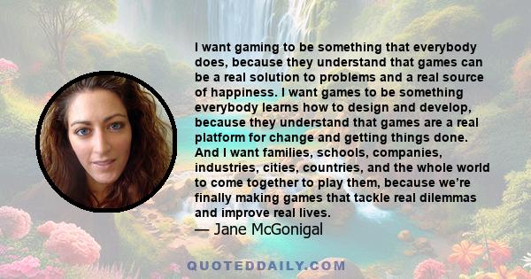 I want gaming to be something that everybody does, because they understand that games can be a real solution to problems and a real source of happiness. I want games to be something everybody learns how to design and