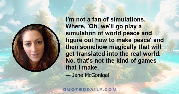 I'm not a fan of simulations. Where, 'Oh, we'll go play a simulation of world peace and figure out how to make peace' and then somehow magically that will get translated into the real world. No, that's not the kind of