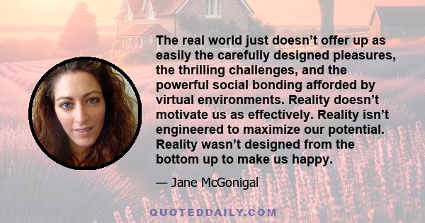 The real world just doesn’t offer up as easily the carefully designed pleasures, the thrilling challenges, and the powerful social bonding afforded by virtual environments. Reality doesn’t motivate us as effectively.