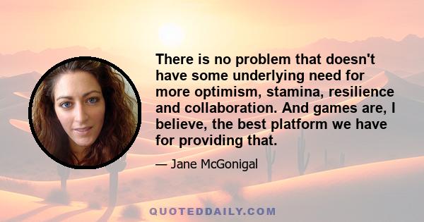 There is no problem that doesn't have some underlying need for more optimism, stamina, resilience and collaboration. And games are, I believe, the best platform we have for providing that.