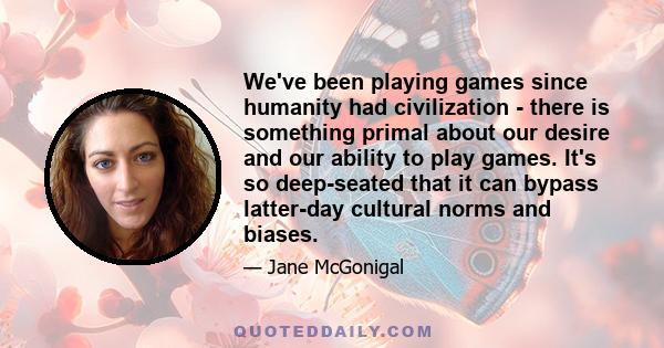 We've been playing games since humanity had civilization - there is something primal about our desire and our ability to play games. It's so deep-seated that it can bypass latter-day cultural norms and biases.