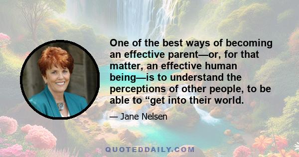 One of the best ways of becoming an effective parent—or, for that matter, an effective human being—is to understand the perceptions of other people, to be able to “get into their world.