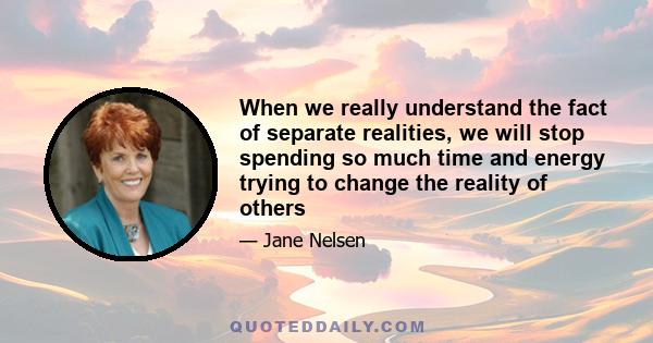 When we really understand the fact of separate realities, we will stop spending so much time and energy trying to change the reality of others