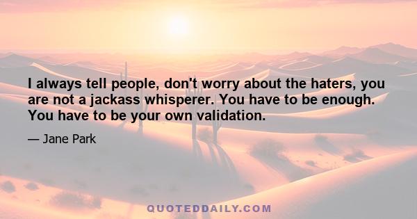 I always tell people, don't worry about the haters, you are not a jackass whisperer. You have to be enough. You have to be your own validation.