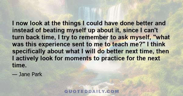 I now look at the things I could have done better and instead of beating myself up about it, since I can't turn back time, I try to remember to ask myself, what was this experience sent to me to teach me? I think