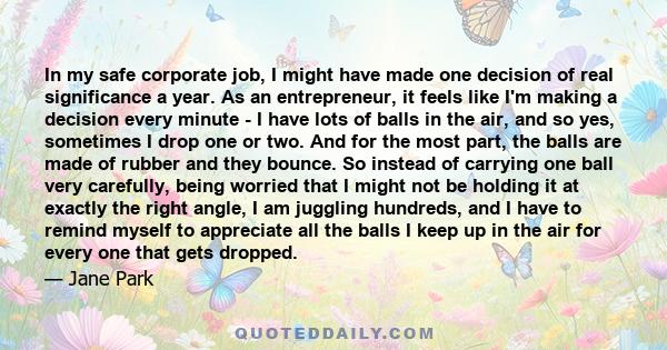 In my safe corporate job, I might have made one decision of real significance a year. As an entrepreneur, it feels like I'm making a decision every minute - I have lots of balls in the air, and so yes, sometimes I drop