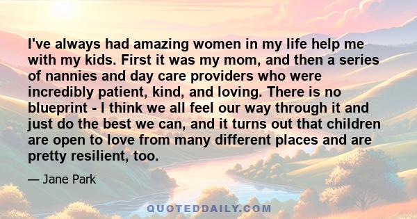 I've always had amazing women in my life help me with my kids. First it was my mom, and then a series of nannies and day care providers who were incredibly patient, kind, and loving. There is no blueprint - I think we