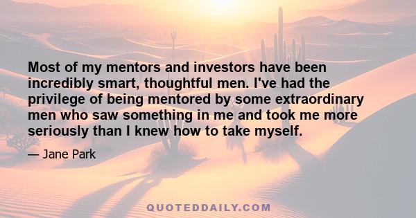 Most of my mentors and investors have been incredibly smart, thoughtful men. I've had the privilege of being mentored by some extraordinary men who saw something in me and took me more seriously than I knew how to take