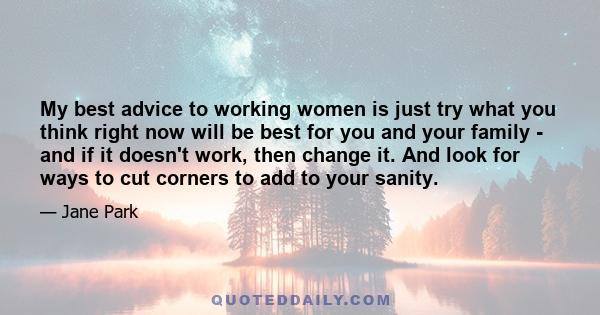 My best advice to working women is just try what you think right now will be best for you and your family - and if it doesn't work, then change it. And look for ways to cut corners to add to your sanity.