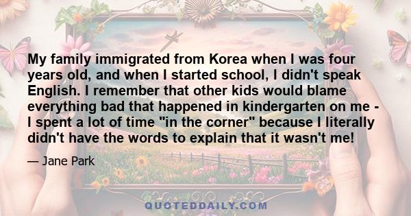 My family immigrated from Korea when I was four years old, and when I started school, I didn't speak English. I remember that other kids would blame everything bad that happened in kindergarten on me - I spent a lot of