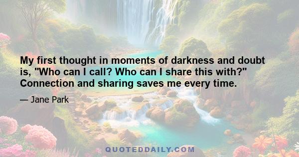 My first thought in moments of darkness and doubt is, Who can I call? Who can I share this with? Connection and sharing saves me every time.