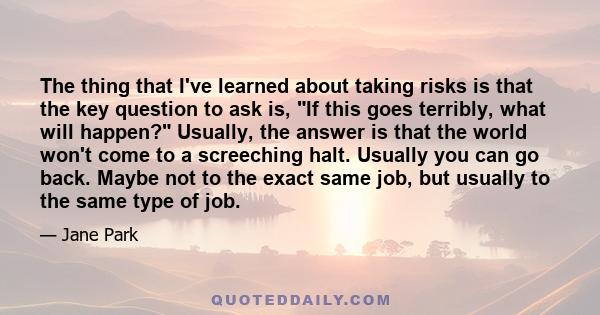 The thing that I've learned about taking risks is that the key question to ask is, If this goes terribly, what will happen? Usually, the answer is that the world won't come to a screeching halt. Usually you can go back. 