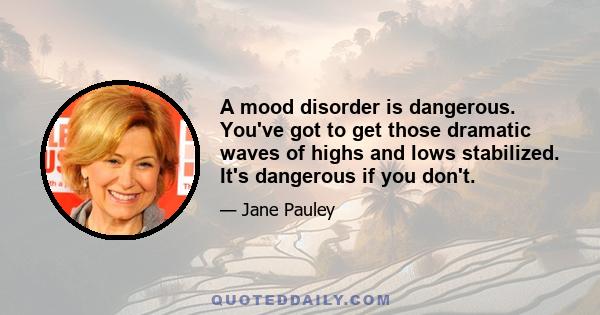 A mood disorder is dangerous. You've got to get those dramatic waves of highs and lows stabilized. It's dangerous if you don't.