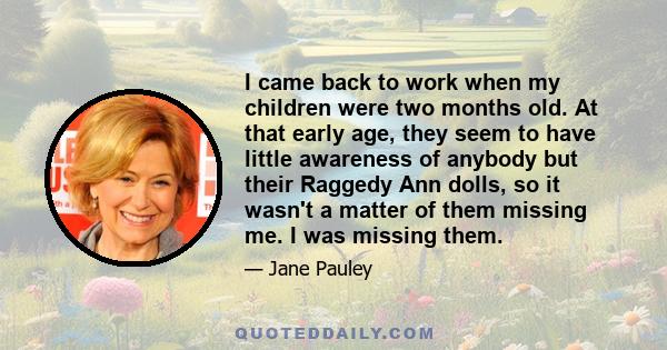 I came back to work when my children were two months old. At that early age, they seem to have little awareness of anybody but their Raggedy Ann dolls, so it wasn't a matter of them missing me. I was missing them.