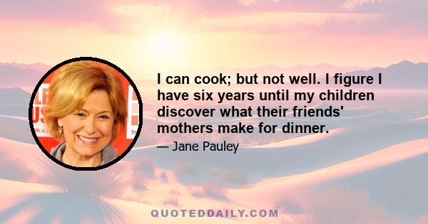 I can cook; but not well. I figure I have six years until my children discover what their friends' mothers make for dinner.