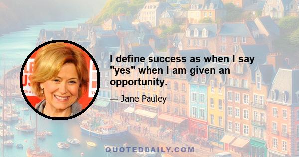 I define success as when I say yes when I am given an opportunity.