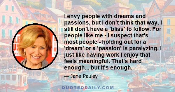 I envy people with dreams and passions, but I don't think that way. I still don't have a 'bliss' to follow. For people like me - I suspect that's most people - holding out for a 'dream' or a 'passion' is paralyzing. I