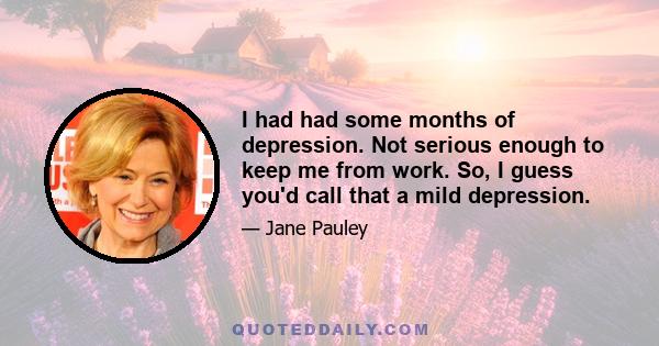 I had had some months of depression. Not serious enough to keep me from work. So, I guess you'd call that a mild depression.