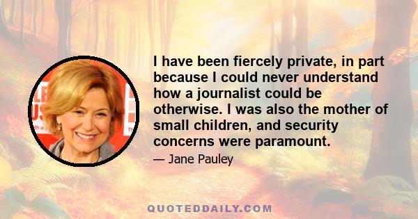 I have been fiercely private, in part because I could never understand how a journalist could be otherwise. I was also the mother of small children, and security concerns were paramount.