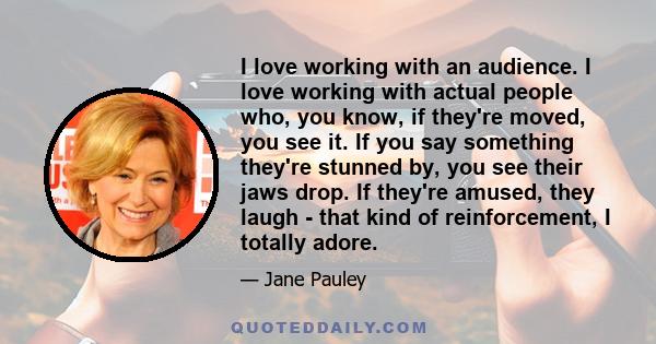 I love working with an audience. I love working with actual people who, you know, if they're moved, you see it. If you say something they're stunned by, you see their jaws drop. If they're amused, they laugh - that kind 