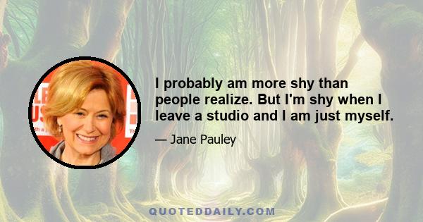 I probably am more shy than people realize. But I'm shy when I leave a studio and I am just myself.