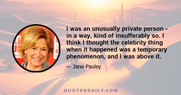 I was an unusually private person - in a way, kind of insufferably so. I think I thought the celebrity thing when it happened was a temporary phenomenon, and I was above it.