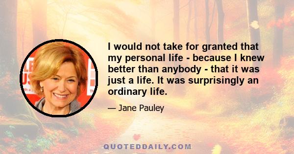 I would not take for granted that my personal life - because I knew better than anybody - that it was just a life. It was surprisingly an ordinary life.