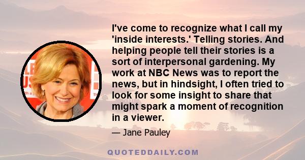 I've come to recognize what I call my 'inside interests.' Telling stories. And helping people tell their stories is a sort of interpersonal gardening. My work at NBC News was to report the news, but in hindsight, I