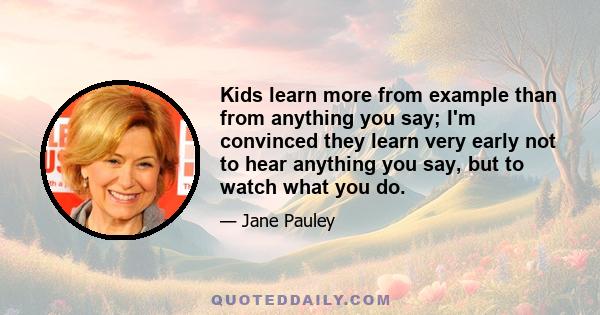 Kids learn more from example than from anything you say; I'm convinced they learn very early not to hear anything you say, but to watch what you do.