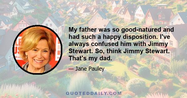 My father was so good-natured and had such a happy disposition. I've always confused him with Jimmy Stewart. So, think Jimmy Stewart. That's my dad.