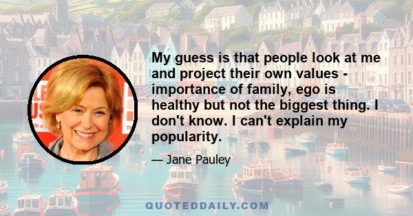 My guess is that people look at me and project their own values - importance of family, ego is healthy but not the biggest thing. I don't know. I can't explain my popularity.