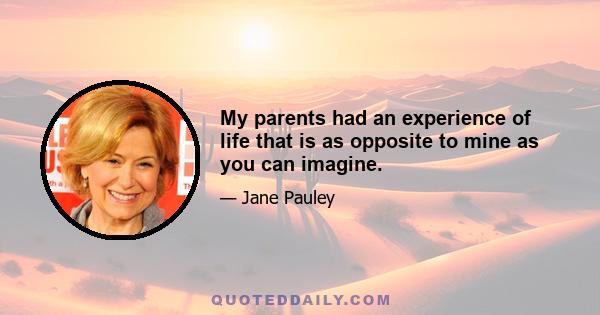 My parents had an experience of life that is as opposite to mine as you can imagine.