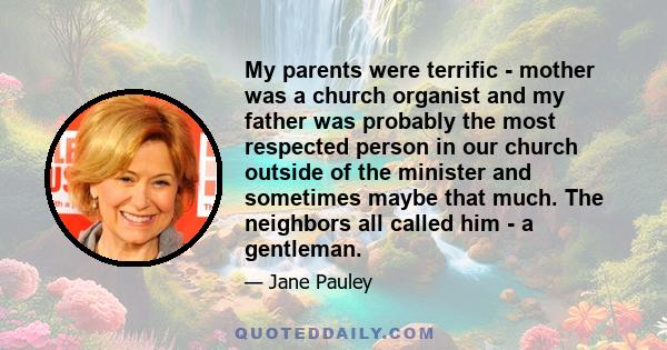 My parents were terrific - mother was a church organist and my father was probably the most respected person in our church outside of the minister and sometimes maybe that much. The neighbors all called him - a