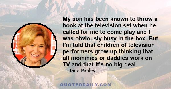 My son has been known to throw a book at the television set when he called for me to come play and I was obviously busy in the box. But I'm told that children of television performers grow up thinking that all mommies