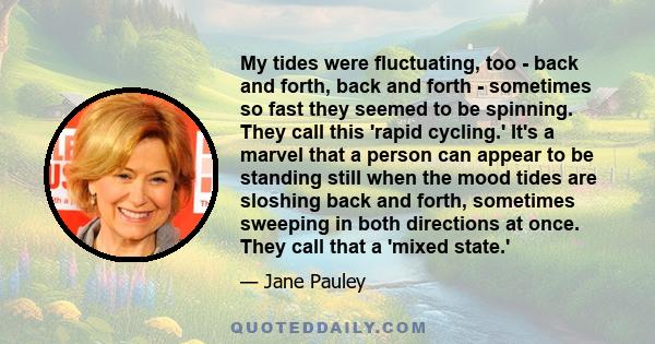 My tides were fluctuating, too - back and forth, back and forth - sometimes so fast they seemed to be spinning. They call this 'rapid cycling.' It's a marvel that a person can appear to be standing still when the mood