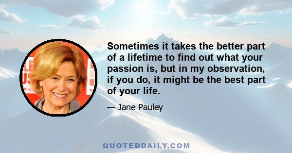 Sometimes it takes the better part of a lifetime to find out what your passion is, but in my observation, if you do, it might be the best part of your life.