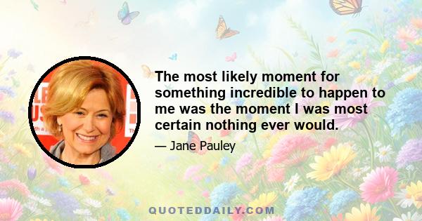 The most likely moment for something incredible to happen to me was the moment I was most certain nothing ever would.