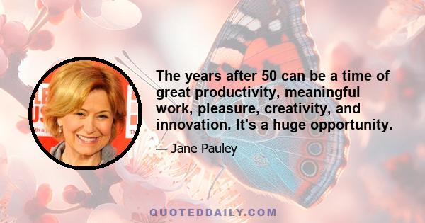 The years after 50 can be a time of great productivity, meaningful work, pleasure, creativity, and innovation. It's a huge opportunity.