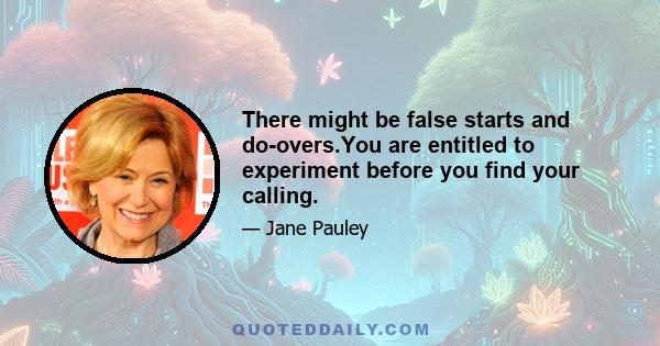 There might be false starts and do-overs.You are entitled to experiment before you find your calling.