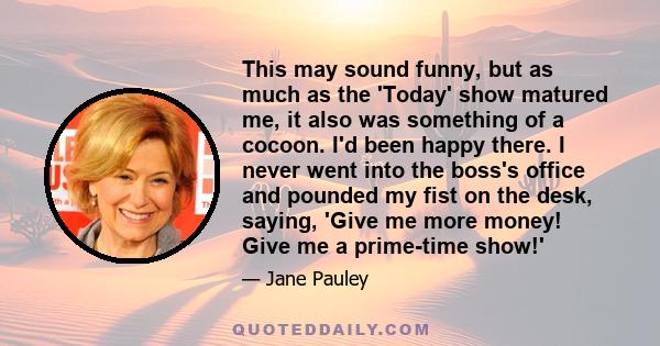 This may sound funny, but as much as the 'Today' show matured me, it also was something of a cocoon. I'd been happy there. I never went into the boss's office and pounded my fist on the desk, saying, 'Give me more