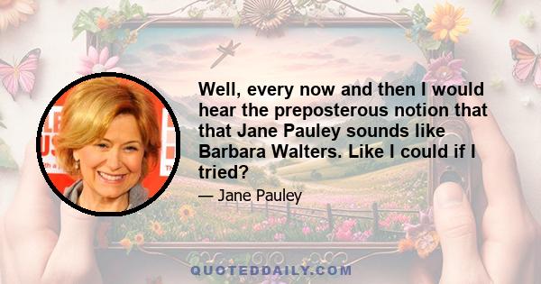 Well, every now and then I would hear the preposterous notion that that Jane Pauley sounds like Barbara Walters. Like I could if I tried?