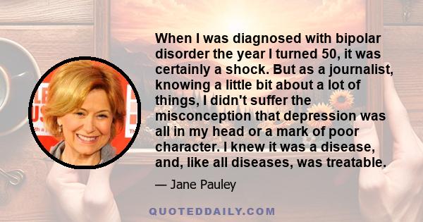 When I was diagnosed with bipolar disorder the year I turned 50, it was certainly a shock. But as a journalist, knowing a little bit about a lot of things, I didn't suffer the misconception that depression was all in my 