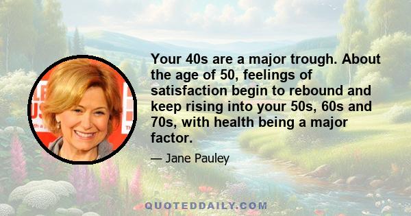 Your 40s are a major trough. About the age of 50, feelings of satisfaction begin to rebound and keep rising into your 50s, 60s and 70s, with health being a major factor.