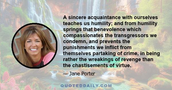 A sincere acquaintance with ourselves teaches us humility; and from humility springs that benevolence which compassionates the transgressors we condemn, and prevents the punishments we inflict from themselves partaking