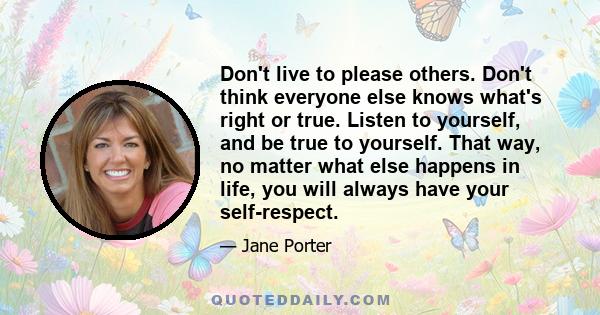 Don't live to please others. Don't think everyone else knows what's right or true. Listen to yourself, and be true to yourself. That way, no matter what else happens in life, you will always have your self-respect.