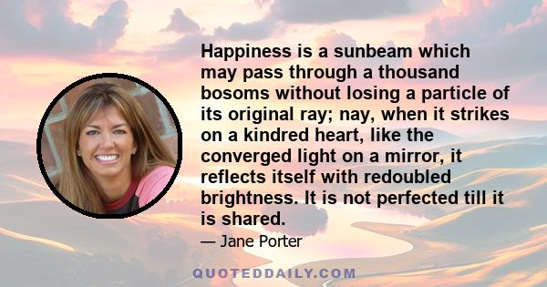 Happiness is a sunbeam which may pass through a thousand bosoms without losing a particle of its original ray; nay, when it strikes on a kindred heart, like the converged light on a mirror, it reflects itself with