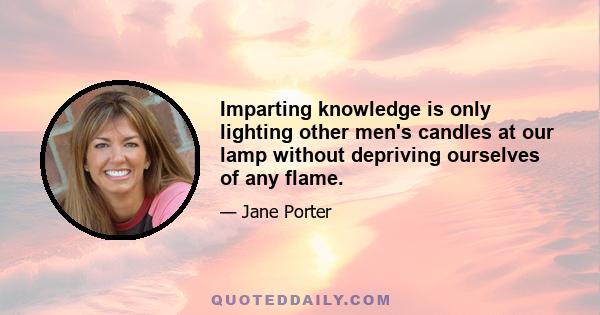 Imparting knowledge is only lighting other men's candles at our lamp without depriving ourselves of any flame.