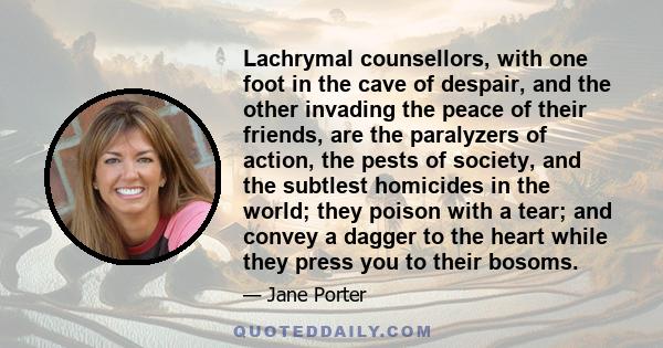 Lachrymal counsellors, with one foot in the cave of despair, and the other invading the peace of their friends, are the paralyzers of action, the pests of society, and the subtlest homicides in the world; they poison